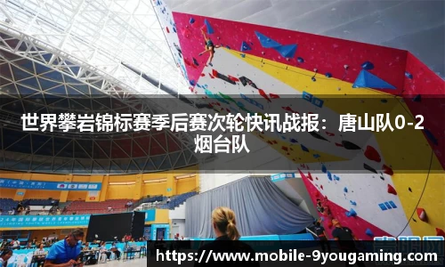 世界攀岩锦标赛季后赛次轮快讯战报：唐山队0-2烟台队